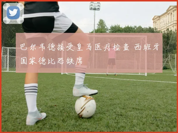 巴尔韦德接受皇马医疗检查 西班牙国家德比恐缺席