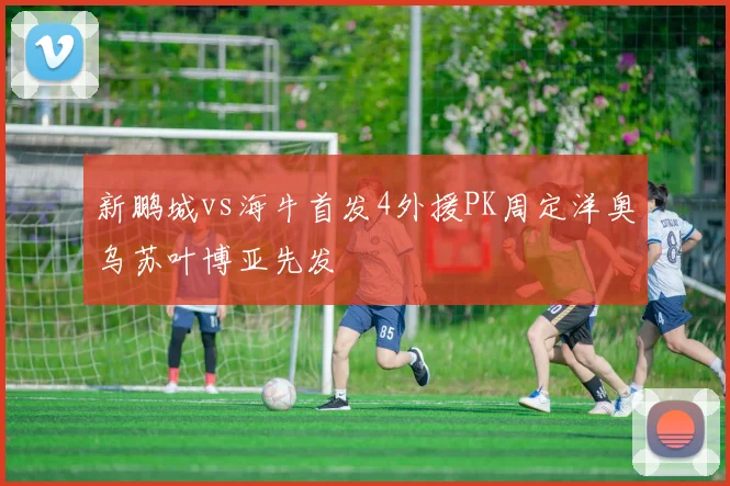 新鹏城vs海牛首发4外援PK周定洋奥乌苏叶博亚先发