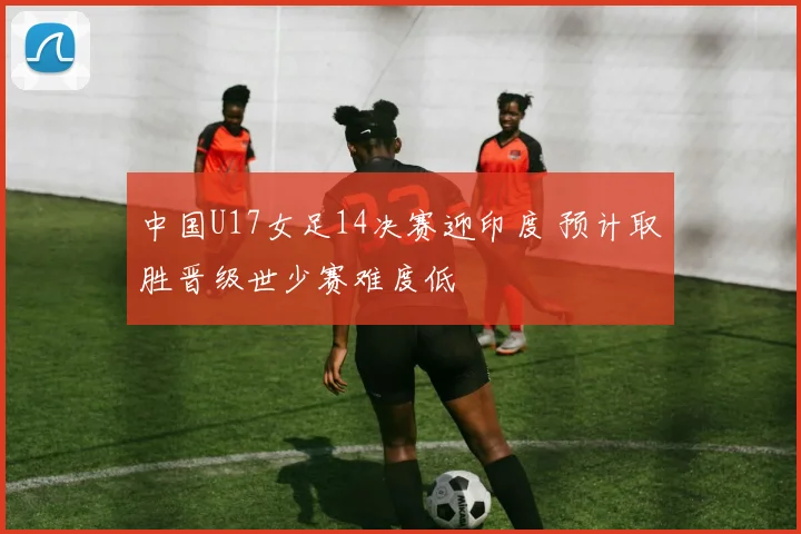 中国U17女足14决赛迎印度 预计取胜晋级世少赛难度低