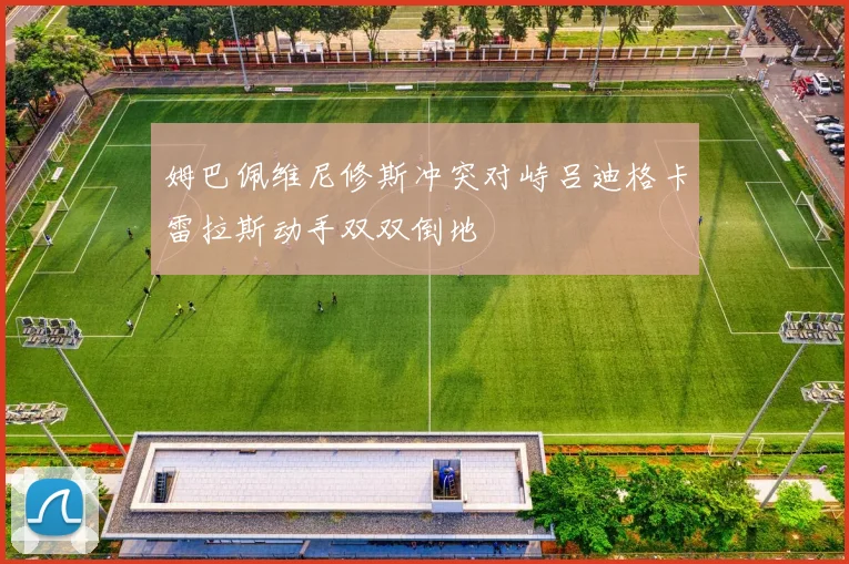 姆巴佩维尼修斯冲突对峙吕迪格卡雷拉斯动手双双倒地