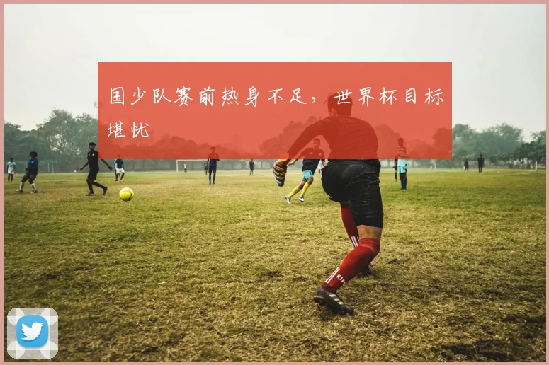 国少队赛前热身不足，世界杯目标堪忧